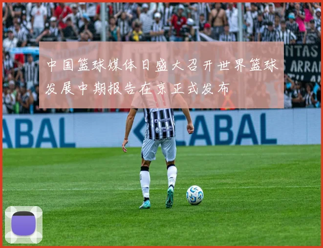 中国篮球媒体日盛大召开世界篮球发展中期报告在京正式发布