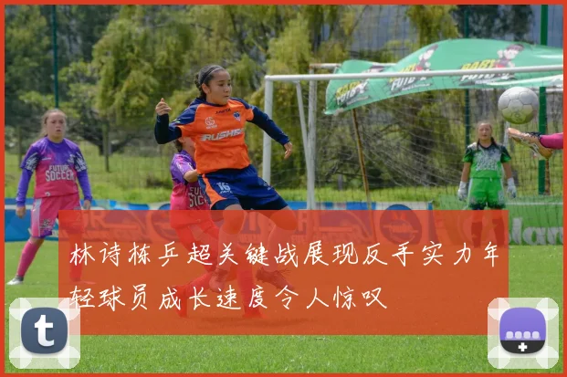 林诗栋乒超关键战展现反手实力年轻球员成长速度令人惊叹