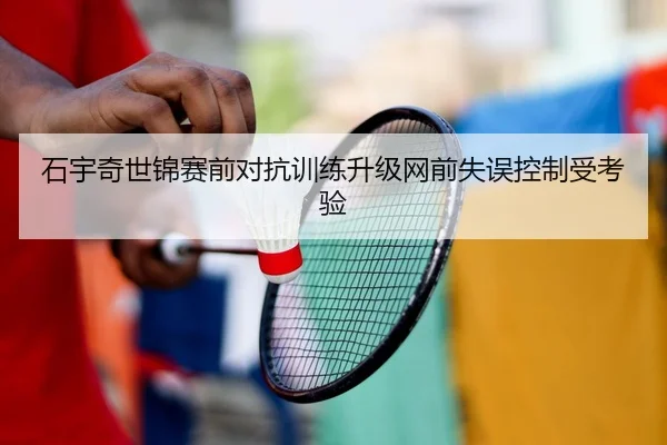 石宇奇世锦赛前对抗训练升级网前失误控制受考验