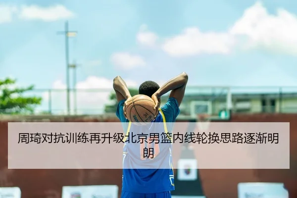 周琦对抗训练再升级北京男篮内线轮换思路逐渐明朗